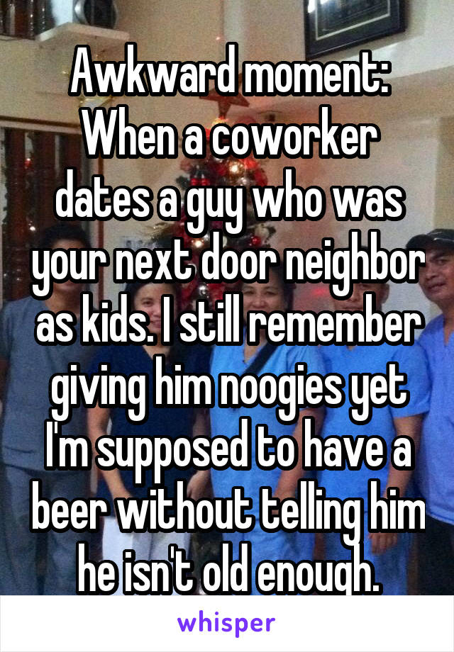 Awkward moment: When a coworker dates a guy who was your next door neighbor as kids. I still remember giving him noogies yet I'm supposed to have a beer without telling him he isn't old enough.
