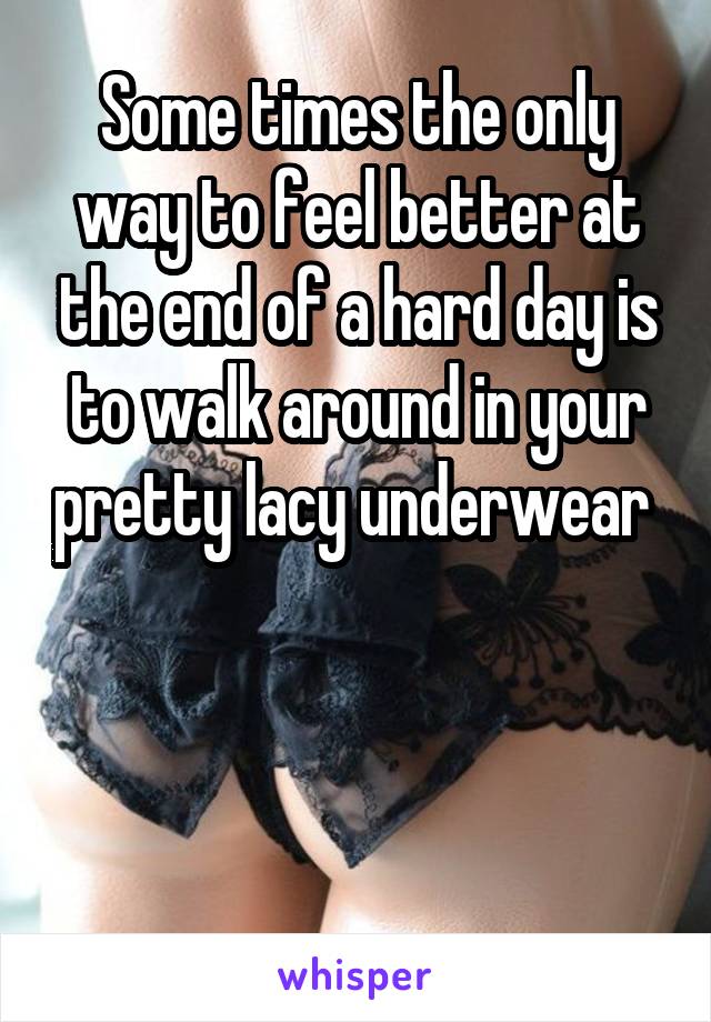 Some times the only way to feel better at the end of a hard day is to walk around in your pretty lacy underwear 



