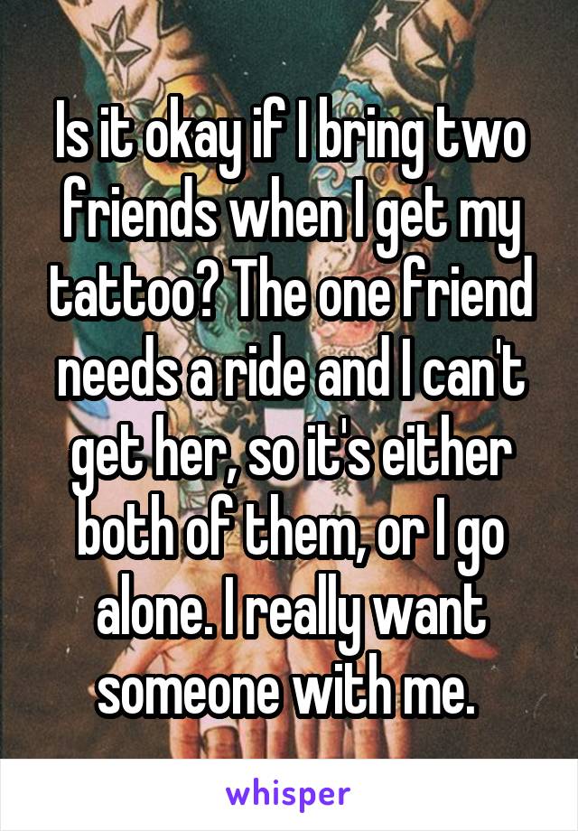 Is it okay if I bring two friends when I get my tattoo? The one friend needs a ride and I can't get her, so it's either both of them, or I go alone. I really want someone with me. 