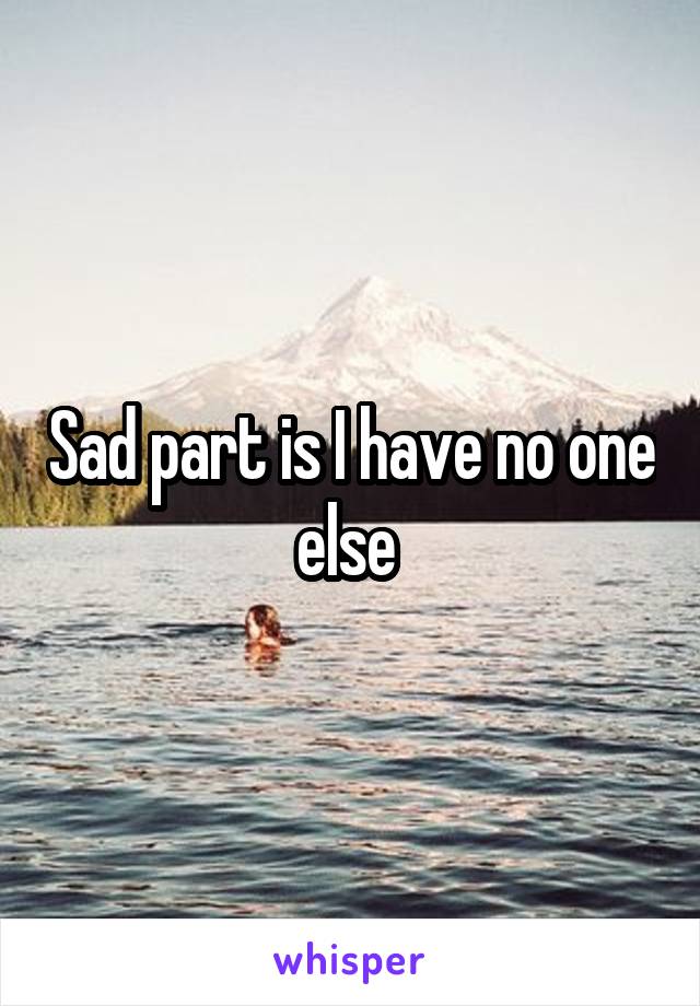 Sad part is I have no one else 