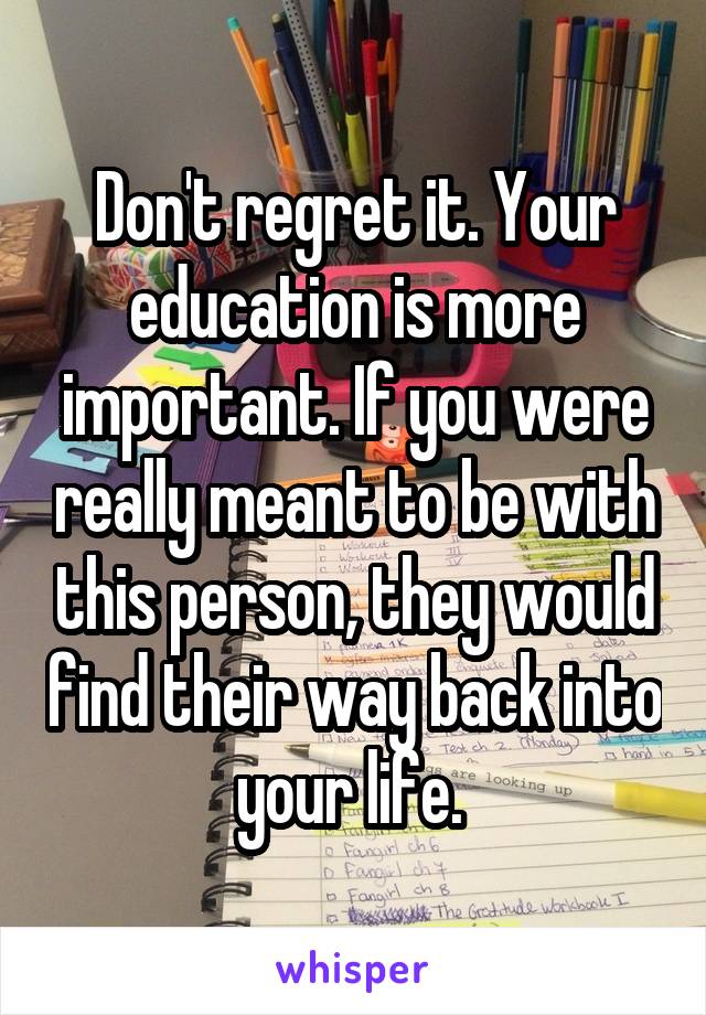 Don't regret it. Your education is more important. If you were really meant to be with this person, they would find their way back into your life. 