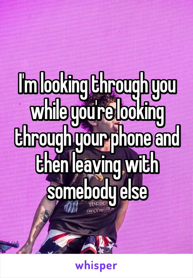 I'm looking through you while you're looking through your phone and then leaving with somebody else