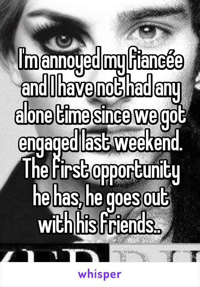 I'm annoyed my fiancée and I have not had any alone time since we got engaged last weekend. The first opportunity he has, he goes out with his friends.. 
