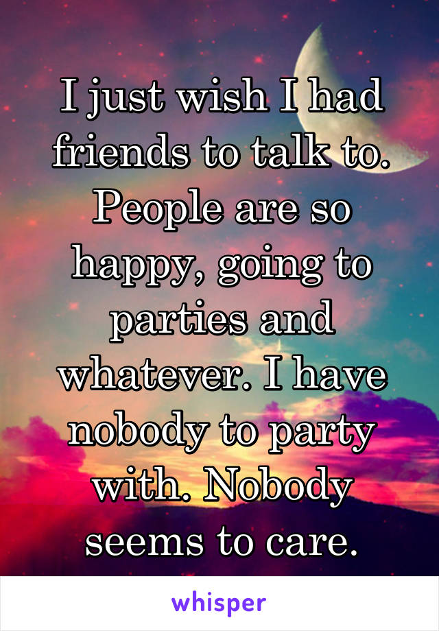 I just wish I had friends to talk to. People are so happy, going to parties and whatever. I have nobody to party with. Nobody seems to care.
