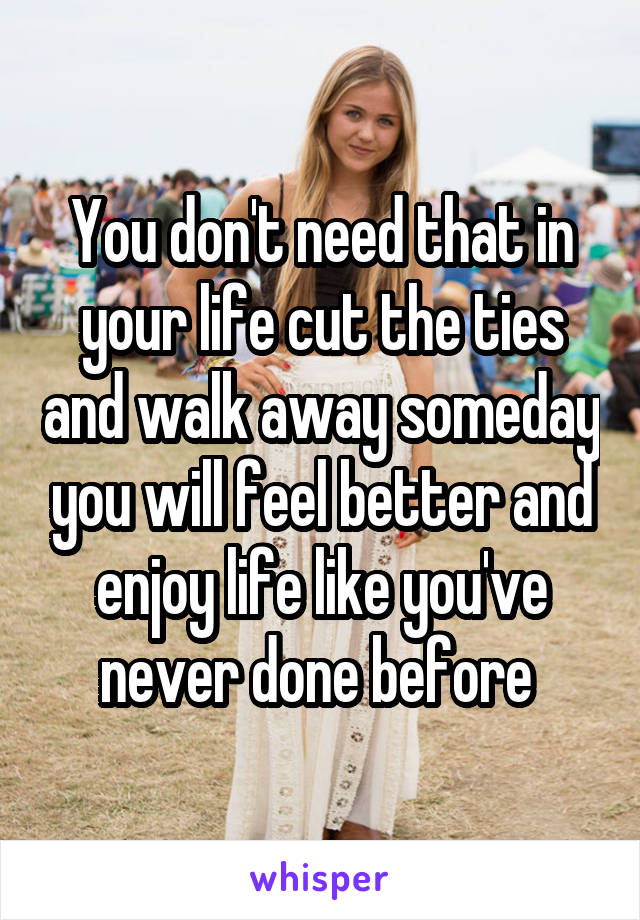 You don't need that in your life cut the ties and walk away someday you will feel better and enjoy life like you've never done before 