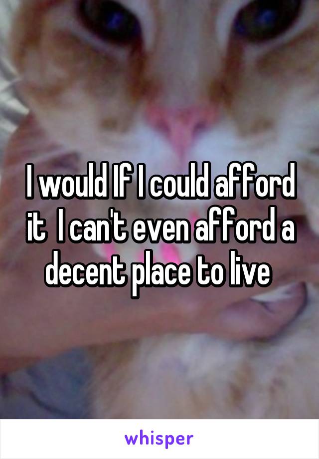 I would If I could afford it  I can't even afford a decent place to live 
