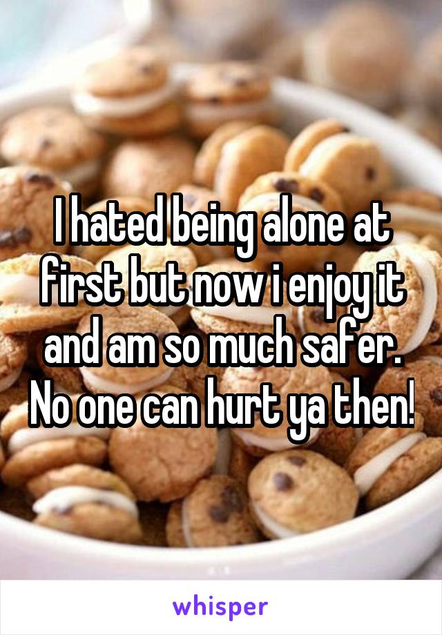 I hated being alone at first but now i enjoy it and am so much safer. No one can hurt ya then!