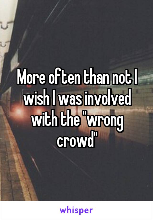 More often than not I wish I was involved with the "wrong crowd"