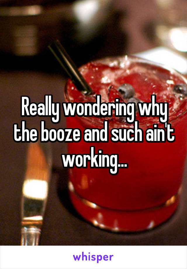 Really wondering why the booze and such ain't working...