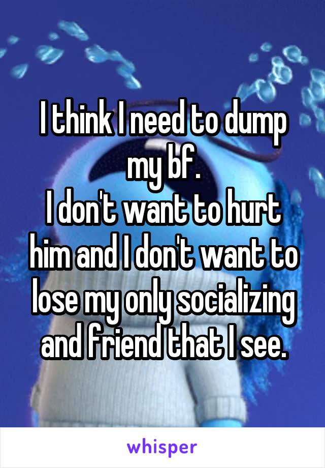 I think I need to dump my bf.
I don't want to hurt him and I don't want to lose my only socializing and friend that I see.