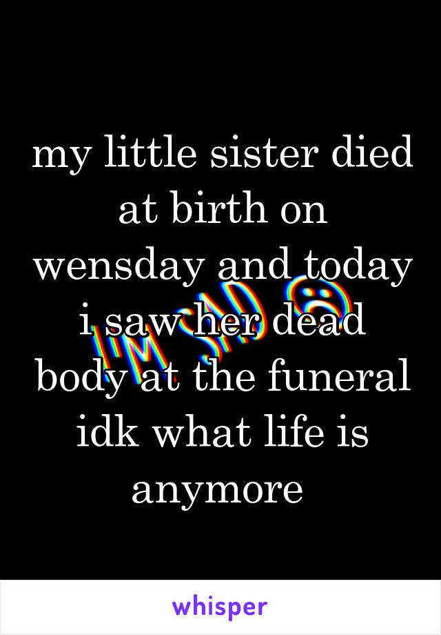 my little sister died at birth on wensday and today i saw her dead body at the funeral idk what life is anymore 