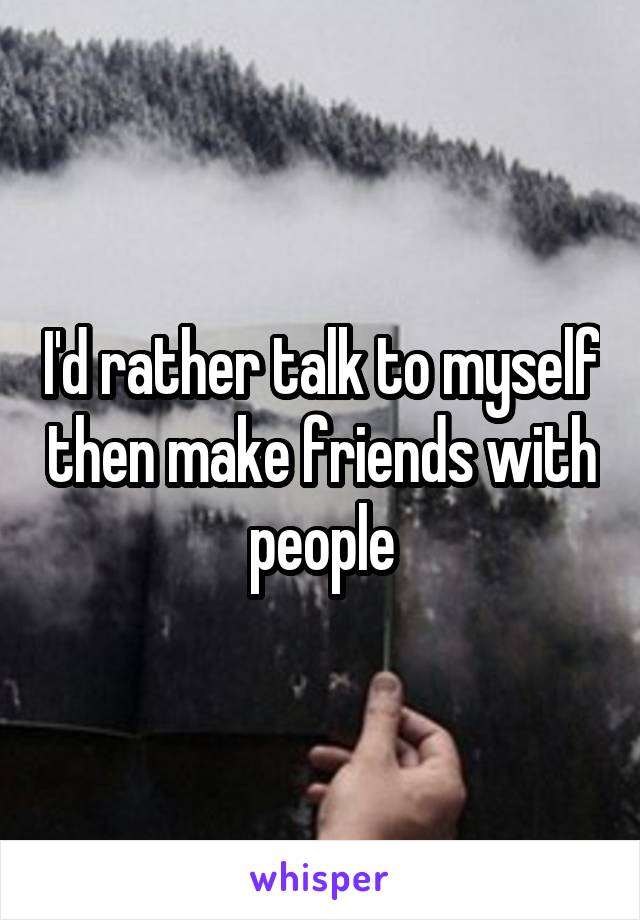 I'd rather talk to myself then make friends with people