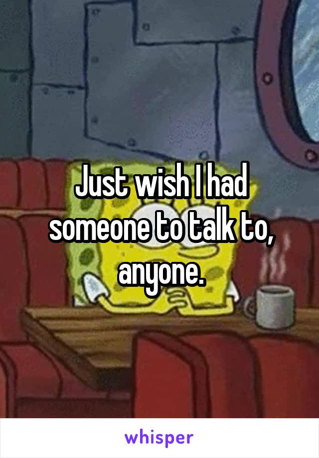 Just wish I had someone to talk to, anyone.