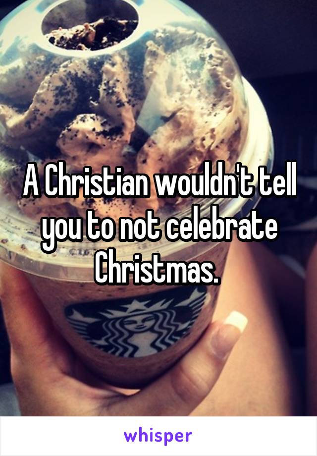 A Christian wouldn't tell you to not celebrate Christmas. 