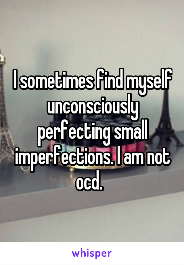 I sometimes find myself unconsciously perfecting small imperfections. I am not ocd.  