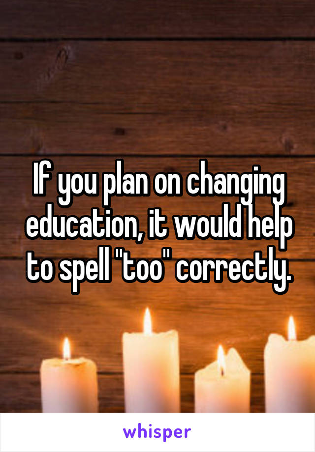 If you plan on changing education, it would help to spell "too" correctly.