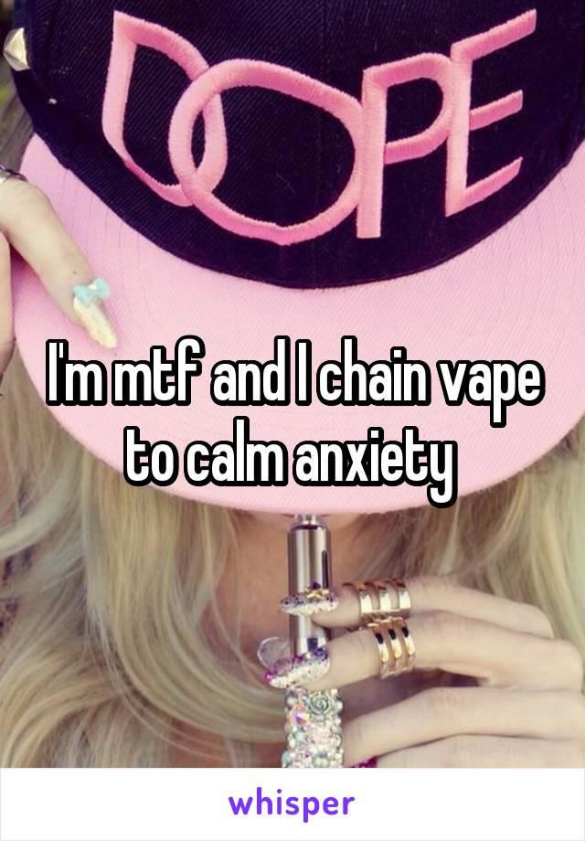 I'm mtf and I chain vape to calm anxiety 