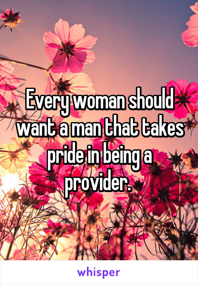 Every woman should want a man that takes pride in being a provider. 