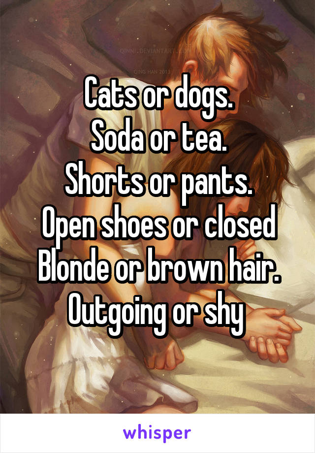 Cats or dogs.
Soda or tea.
Shorts or pants.
Open shoes or closed
Blonde or brown hair.
Outgoing or shy 
