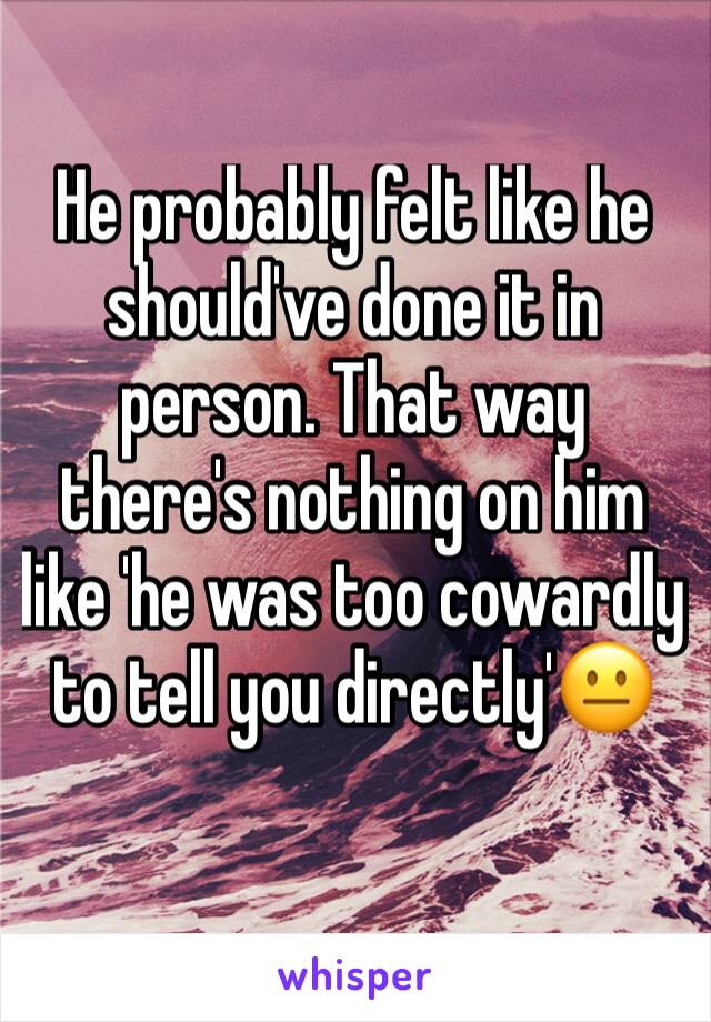 He probably felt like he should've done it in person. That way there's nothing on him like 'he was too cowardly to tell you directly'😐