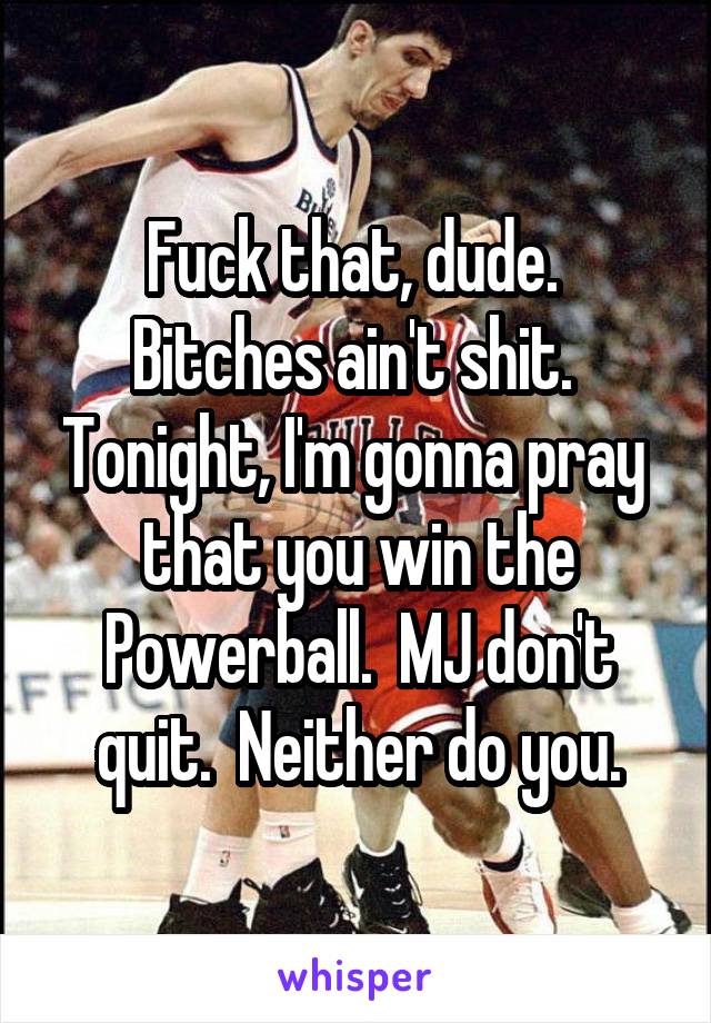 Fuck that, dude.  Bitches ain't shit.  Tonight, I'm gonna pray  that you win the Powerball.  MJ don't quit.  Neither do you.