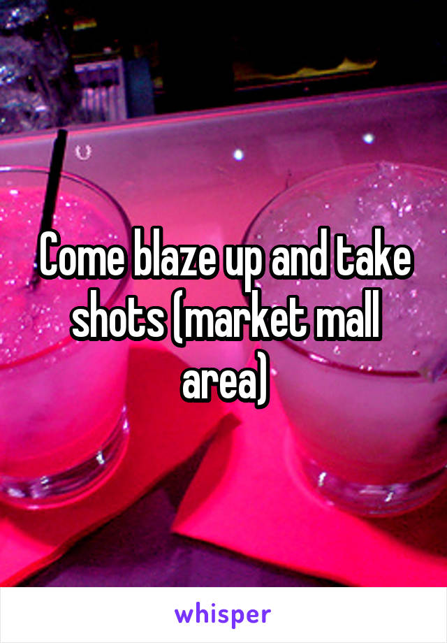 Come blaze up and take shots (market mall area)