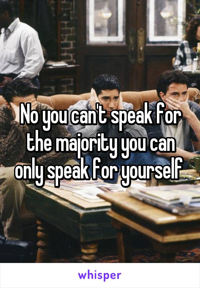 No you can't speak for the majority you can only speak for yourself 