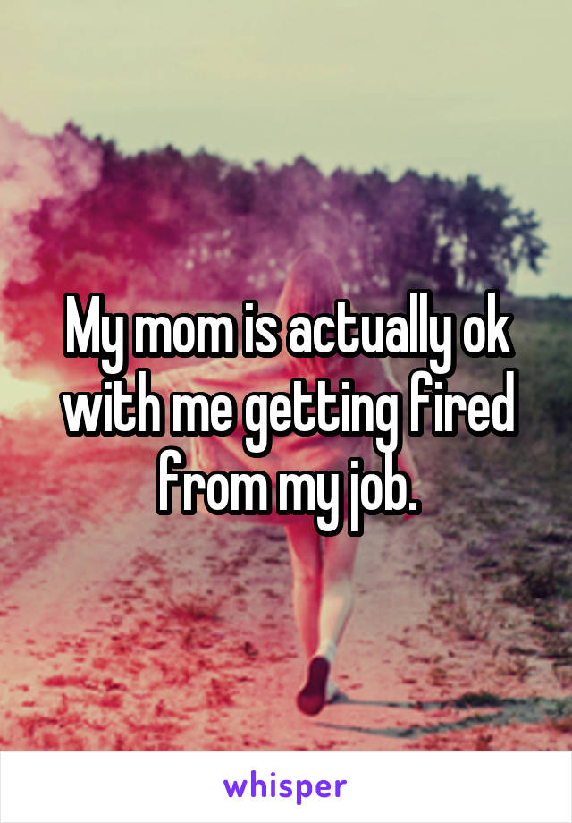 My mom is actually ok with me getting fired from my job.