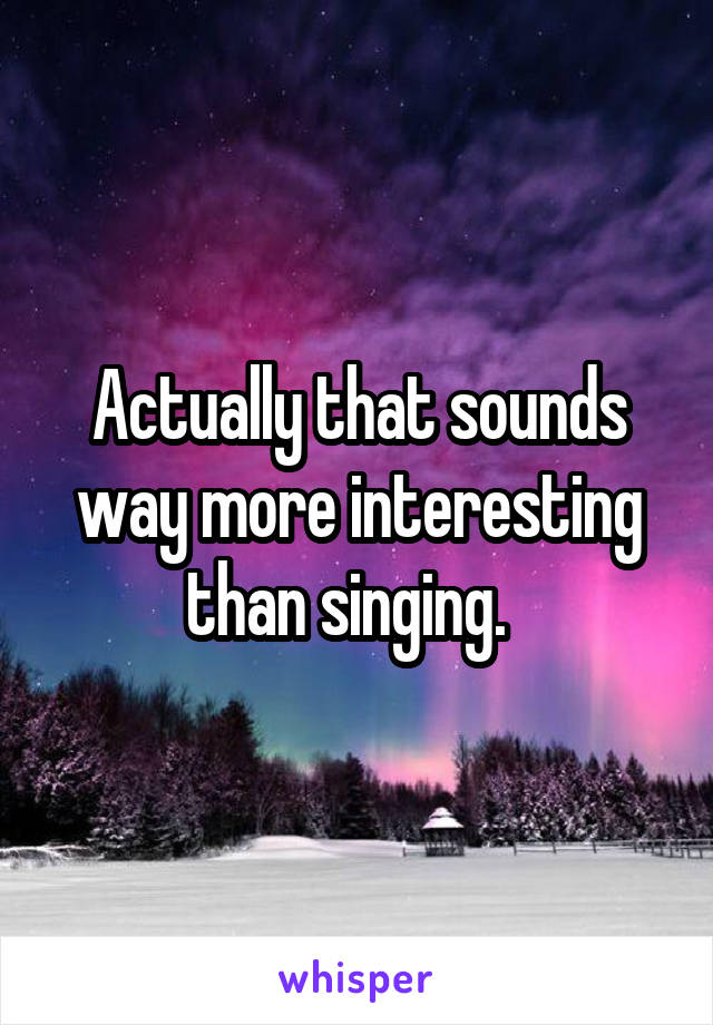 Actually that sounds way more interesting than singing.  