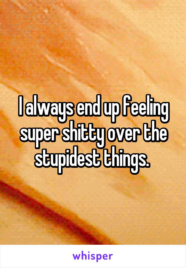 I always end up feeling super shitty over the stupidest things. 