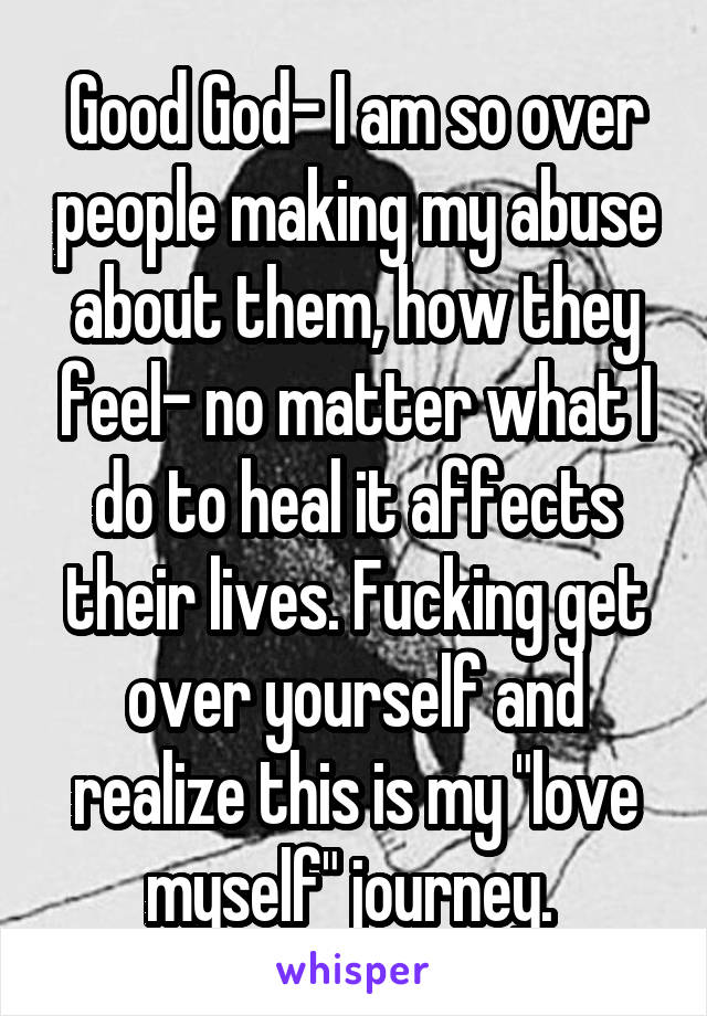 Good God- I am so over people making my abuse about them, how they feel- no matter what I do to heal it affects their lives. Fucking get over yourself and realize this is my "love myself" journey. 