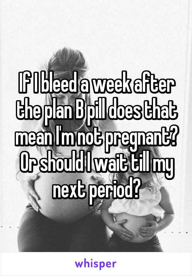 If I bleed a week after the plan B pill does that mean I'm not pregnant? Or should I wait till my next period?