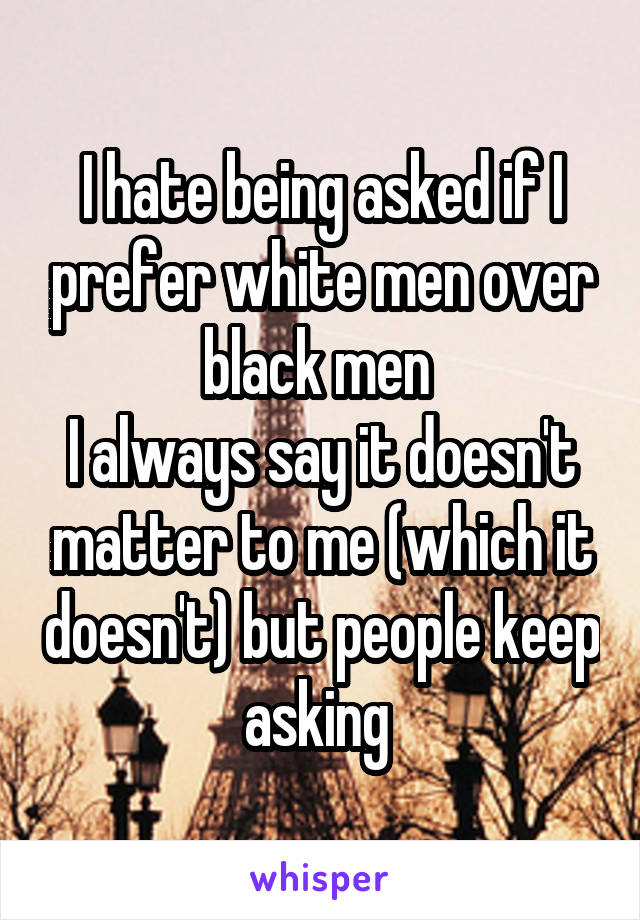 I hate being asked if I prefer white men over black men 
I always say it doesn't matter to me (which it doesn't) but people keep asking 