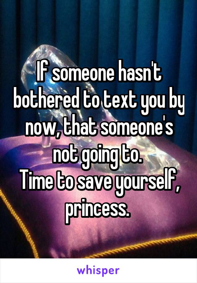 If someone hasn't bothered to text you by now, that someone's not going to. 
Time to save yourself, princess. 