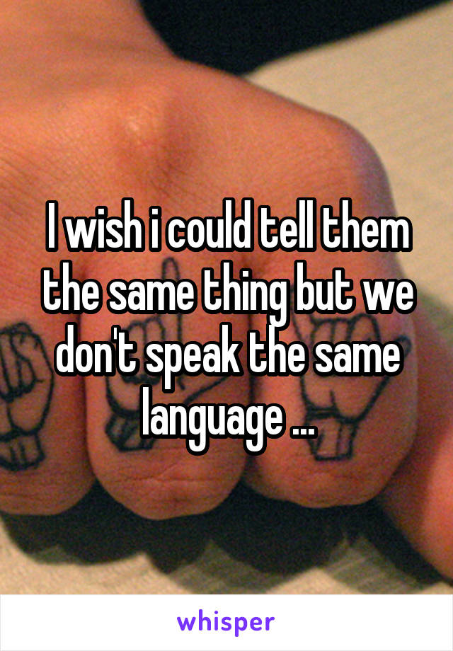 I wish i could tell them the same thing but we don't speak the same language ...
