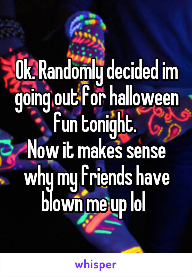 Ok. Randomly decided im going out for halloween fun tonight. 
Now it makes sense why my friends have blown me up lol  
