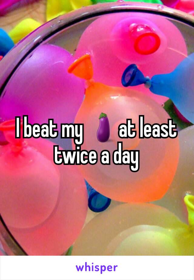 I beat my 🍆at least twice a day