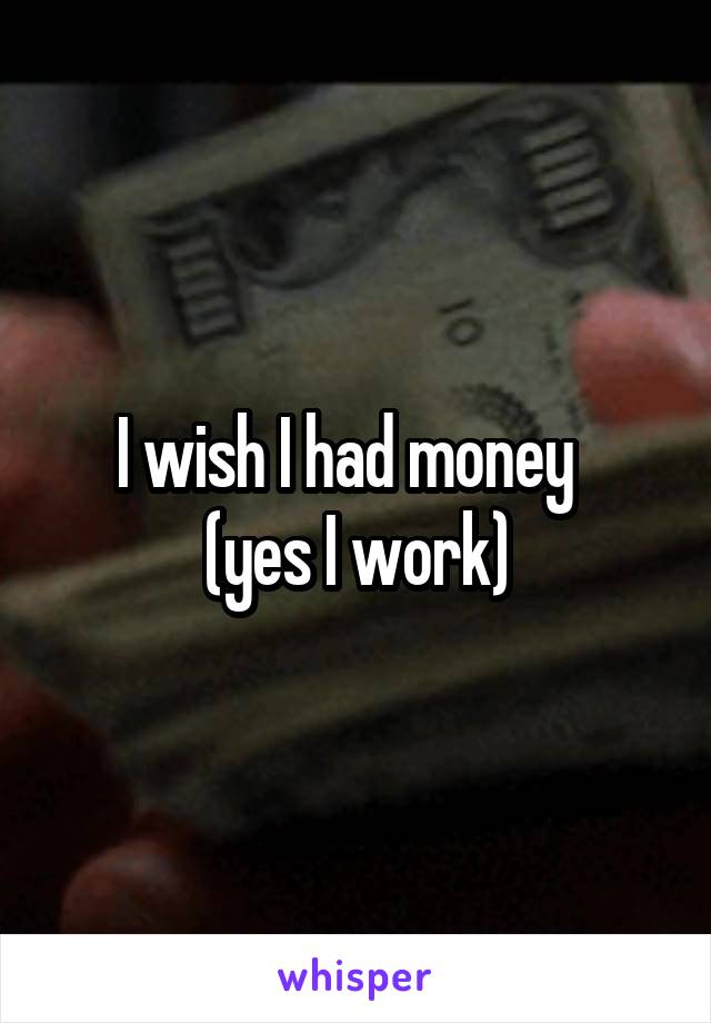 I wish I had money  
(yes I work)