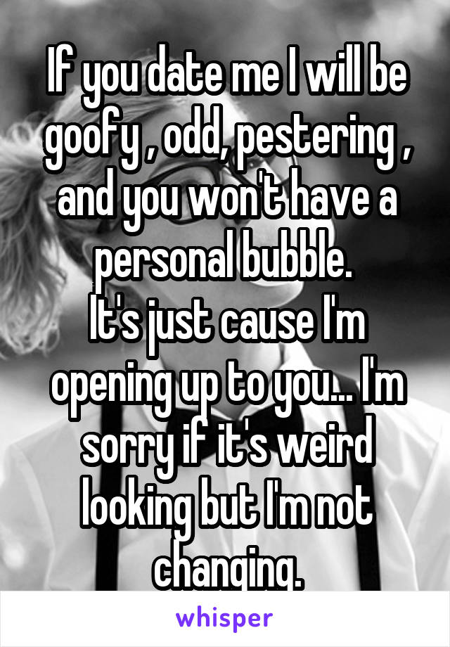 If you date me I will be goofy , odd, pestering , and you won't have a personal bubble. 
It's just cause I'm opening up to you... I'm sorry if it's weird looking but I'm not changing.