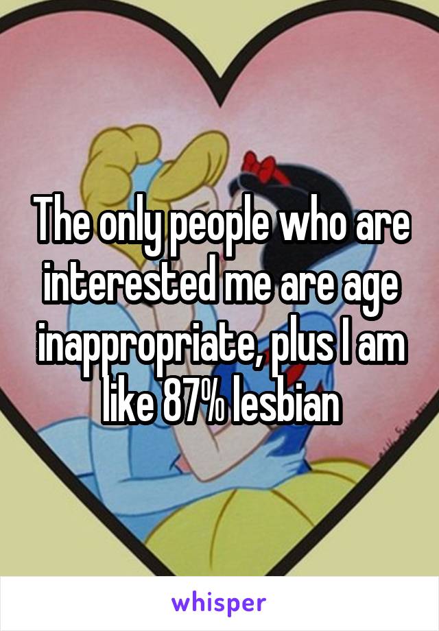 The only people who are interested me are age inappropriate, plus I am like 87% lesbian