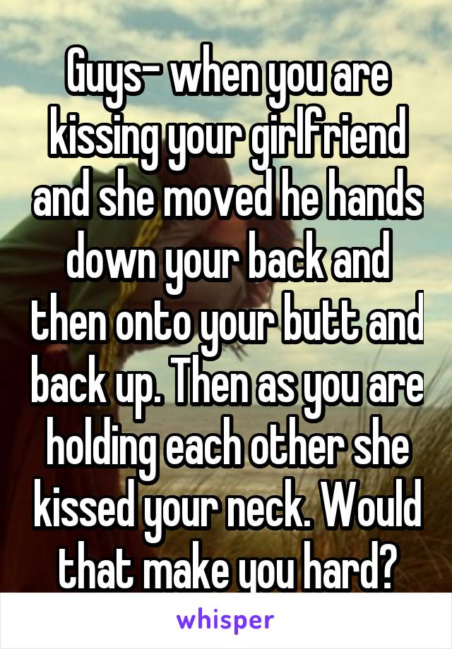 Guys- when you are kissing your girlfriend and she moved he hands down your back and then onto your butt and back up. Then as you are holding each other she kissed your neck. Would that make you hard?