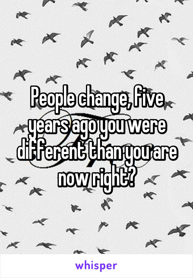 People change, five years ago you were different than you are now right?