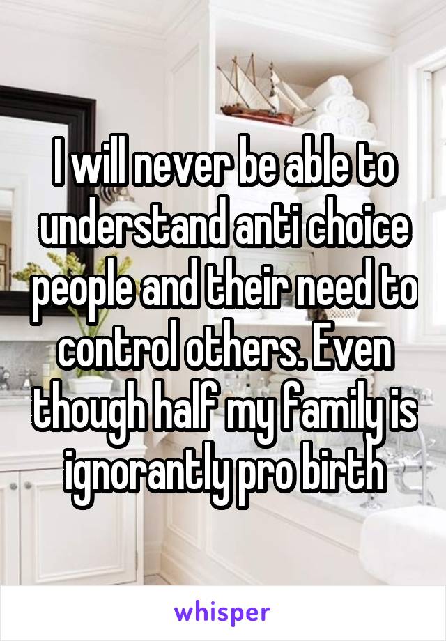 I will never be able to understand anti choice people and their need to control others. Even though half my family is ignorantly pro birth