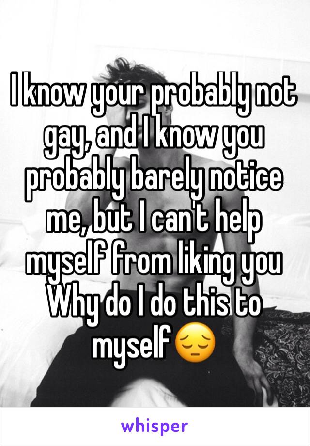I know your probably not gay, and I know you probably barely notice me, but I can't help myself from liking you
Why do I do this to myself😔