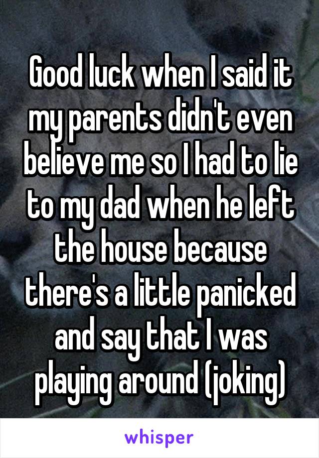 Good luck when I said it my parents didn't even believe me so I had to lie to my dad when he left the house because there's a little panicked and say that I was playing around (joking)