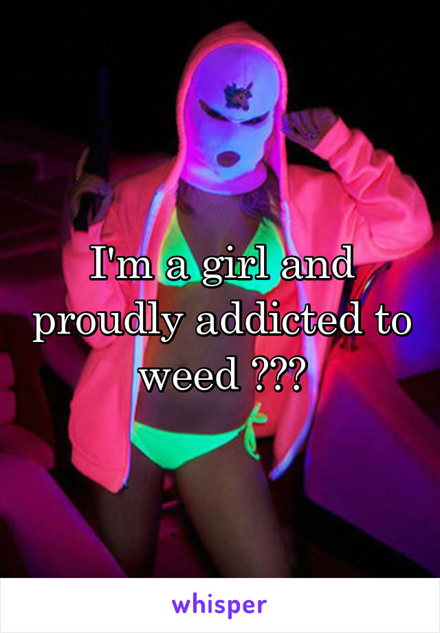 I'm a girl and proudly addicted to weed 😂😩😍