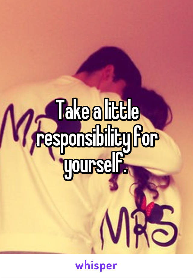 Take a little responsibility for yourself. 