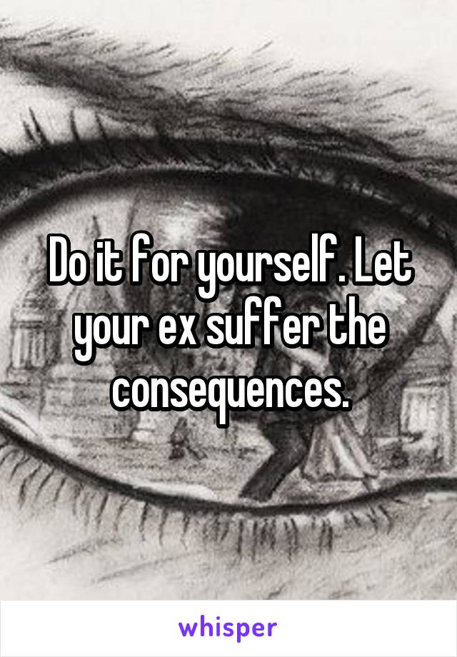 Do it for yourself. Let your ex suffer the consequences.