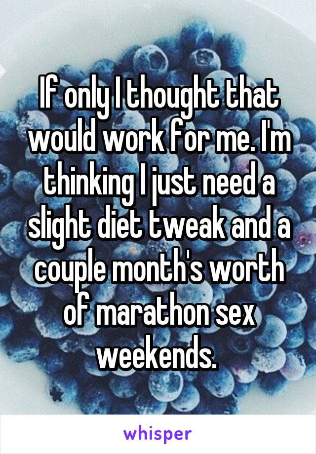 If only I thought that would work for me. I'm thinking I just need a slight diet tweak and a couple month's worth of marathon sex weekends. 