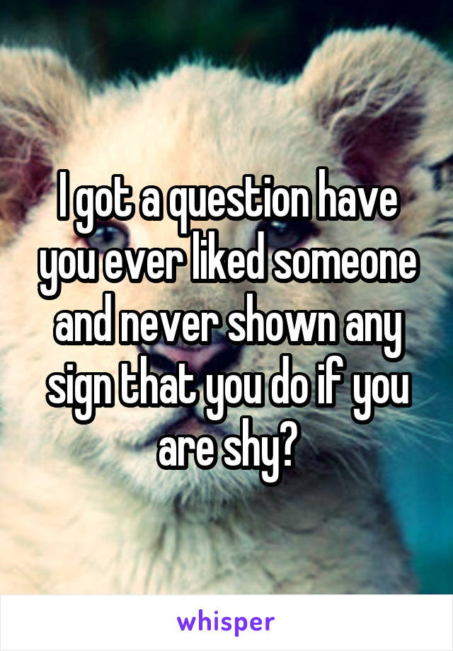 I got a question have you ever liked someone and never shown any sign that you do if you are shy?